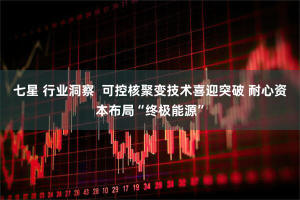七星 行业洞察  可控核聚变技术喜迎突破 耐心资本布局“终极能源”