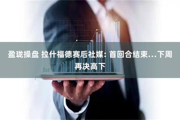 盈珑操盘 拉什福德赛后社媒: 首回合结束…下周再决高下