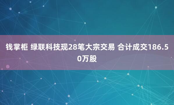 钱掌柜 绿联科技现28笔大宗交易 合计成交186.50万股