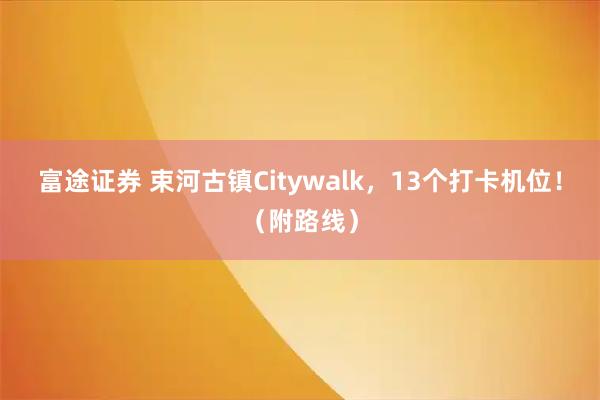 富途证券 束河古镇Citywalk，13个打卡机位！（附路线）