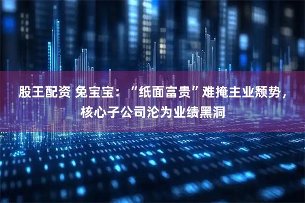 股王配资 兔宝宝：“纸面富贵”难掩主业颓势，核心子公司沦为业绩黑洞