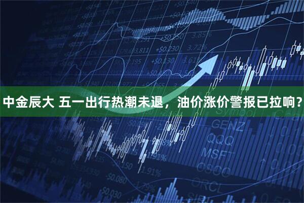 中金辰大 五一出行热潮未退，油价涨价警报已拉响？