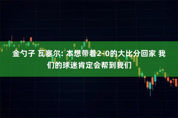 金勺子 瓦塞尔: 本想带着2-0的大比分回家 我们的球迷肯定会帮到我们