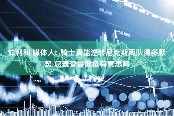 诚利和 媒体人: 骑士真能逆转尼克斯两队得多默契 总逮登哥欺负有意思吗