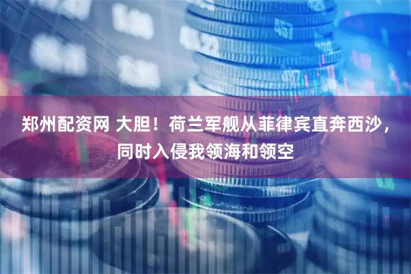 郑州配资网 大胆！荷兰军舰从菲律宾直奔西沙，同时入侵我领海和领空