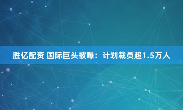 胜亿配资 国际巨头被曝：计划裁员超1.5万人