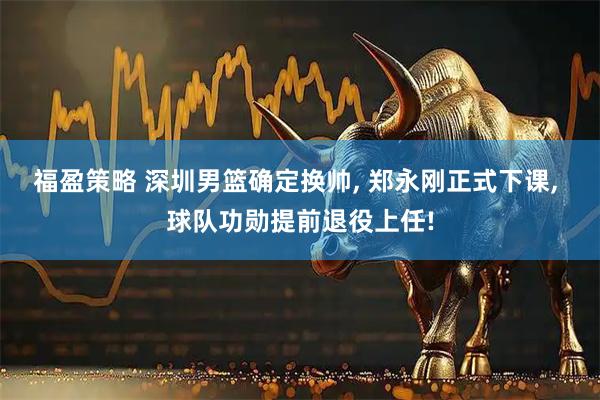 福盈策略 深圳男篮确定换帅, 郑永刚正式下课, 球队功勋提前退役上任!