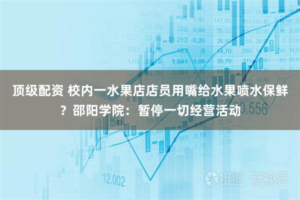 顶级配资 校内一水果店店员用嘴给水果喷水保鲜？邵阳学院：暂停一切经营活动