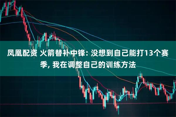 凤凰配资 火箭替补中锋: 没想到自己能打13个赛季, 我在调整自己的训练方法