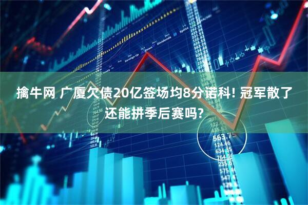 擒牛网 广厦欠债20亿签场均8分诺科! 冠军散了还能拼季后赛吗?